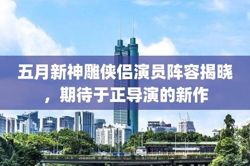 五月新神雕俠侶演員陣容揭曉，期待于正導(dǎo)演的新作