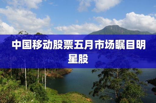 中國移動股票五月市場矚目明星股