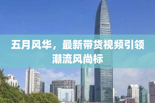 五月風華，最新帶貨視頻引領(lǐng)潮流風尚標