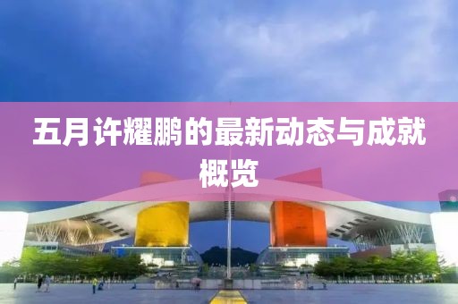 五月許耀鵬的最新動(dòng)態(tài)與成就概覽