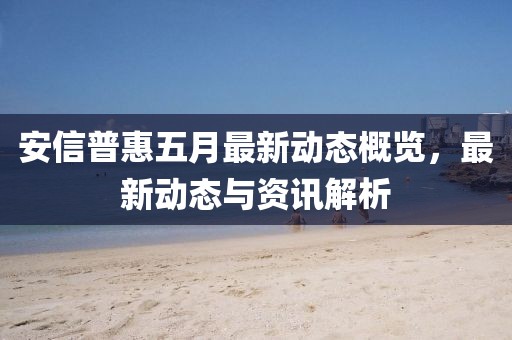 安信普惠五月最新動(dòng)態(tài)概覽，最新動(dòng)態(tài)與資訊解析
