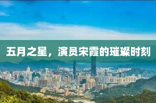 五月之星，演員宋霞的璀璨時(shí)刻