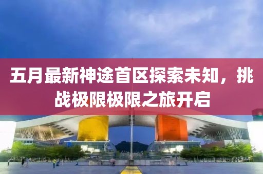 五月最新神途首區(qū)探索未知，挑戰(zhàn)極限極限之旅開啟