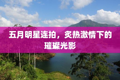 五月明星連拍，炙熱激情下的璀璨光影
