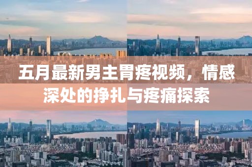 五月最新男主胃疼視頻，情感深處的掙扎與疼痛探索