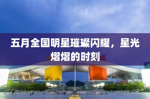 五月全國明星璀璨閃耀，星光熠熠的時刻