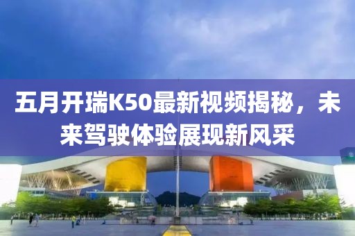 五月開(kāi)瑞K50最新視頻揭秘，未來(lái)駕駛體驗(yàn)展現(xiàn)新風(fēng)采