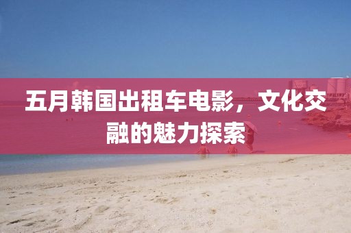 五月韓國出租車電影，文化交融的魅力探索