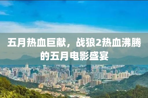五月熱血巨獻，戰(zhàn)狼2熱血沸騰的五月電影盛宴