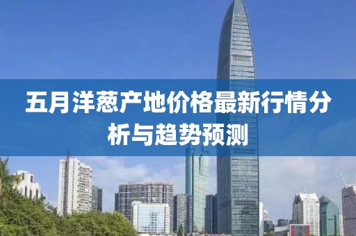 五月洋蔥產(chǎn)地價(jià)格最新行情分析與趨勢(shì)預(yù)測(cè)