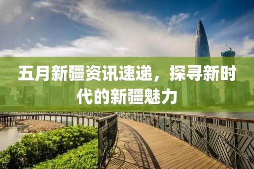 五月新疆資訊速遞，探尋新時(shí)代的新疆魅力