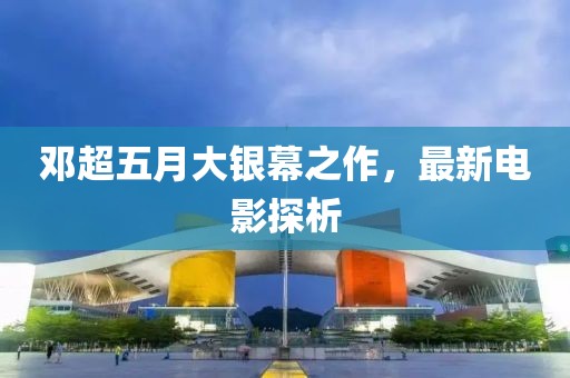 鄧超五月大銀幕之作，最新電影探析