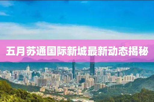 五月蘇通國際新城最新動(dòng)態(tài)揭秘