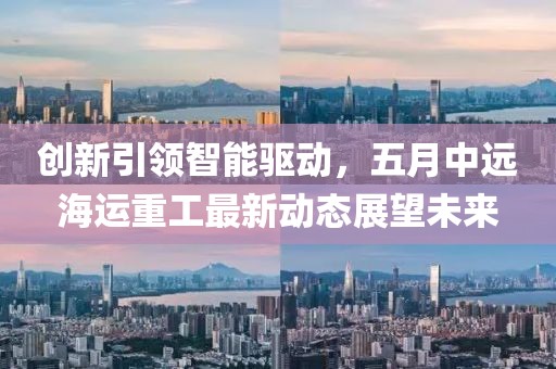 創(chuàng)新引領(lǐng)智能驅(qū)動(dòng)，五月中遠(yuǎn)海運(yùn)重工最新動(dòng)態(tài)展望未來