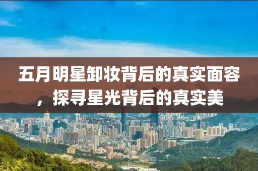 五月明星卸妝背后的真實面容，探尋星光背后的真實美