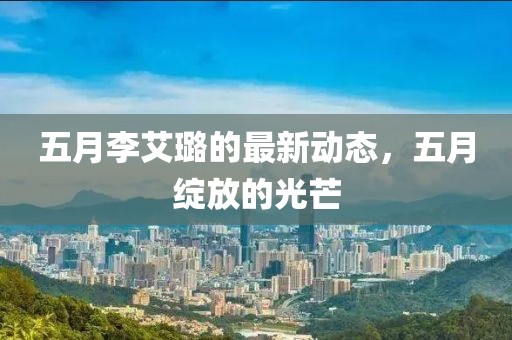 五月李艾璐的最新動(dòng)態(tài)，五月綻放的光芒