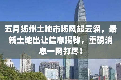 五月?lián)P州土地市場(chǎng)風(fēng)起云涌，最新土地出讓信息揭秘，重磅消息一網(wǎng)打盡！