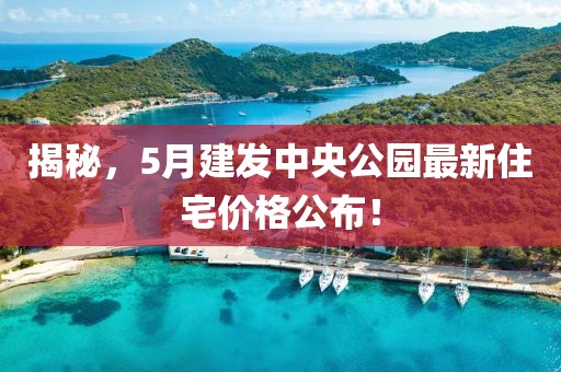 揭秘，5月建發(fā)中央公園最新住宅價(jià)格公布！