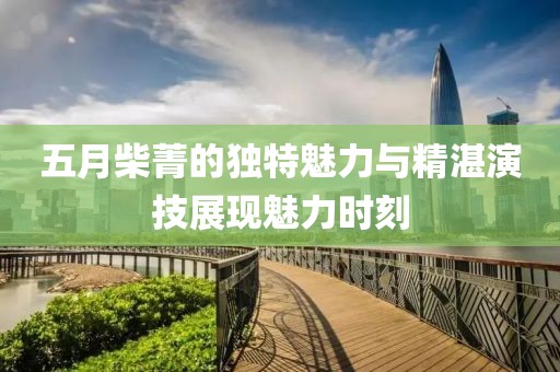 五月柴菁的獨(dú)特魅力與精湛演技展現(xiàn)魅力時刻