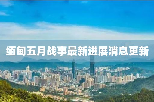 緬甸五月戰(zhàn)事最新進(jìn)展消息更新