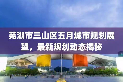 蕪湖市三山區(qū)五月城市規(guī)劃展望，最新規(guī)劃動(dòng)態(tài)揭秘