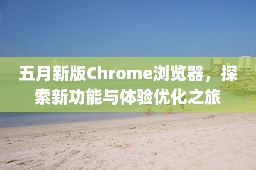 五月新版Chrome瀏覽器，探索新功能與體驗(yàn)優(yōu)化之旅
