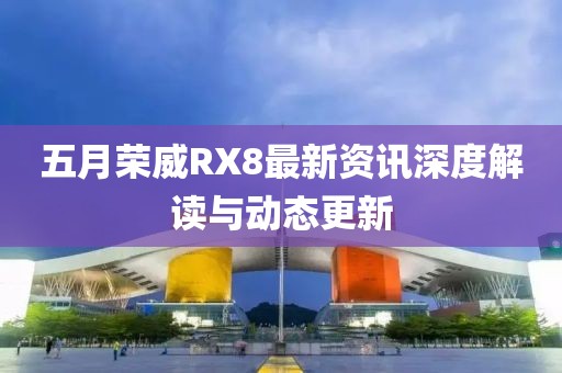 五月榮威RX8最新資訊深度解讀與動(dòng)態(tài)更新