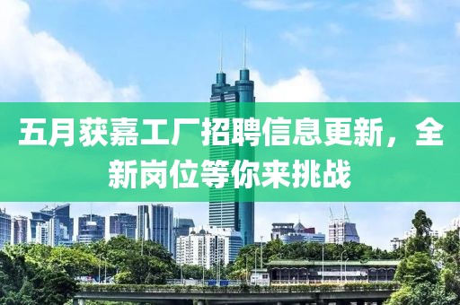 五月獲嘉工廠招聘信息更新，全新崗位等你來挑戰(zhàn)