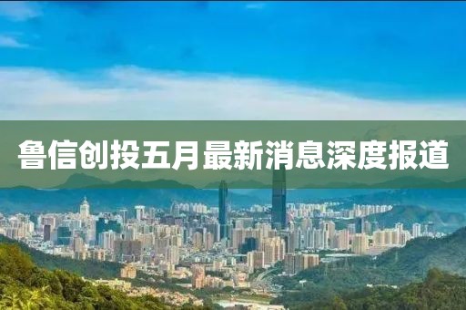 魯信創(chuàng)投五月最新消息深度報道