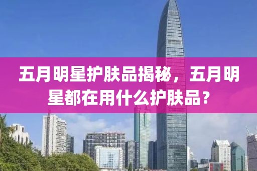 五月明星護(hù)膚品揭秘，五月明星都在用什么護(hù)膚品？