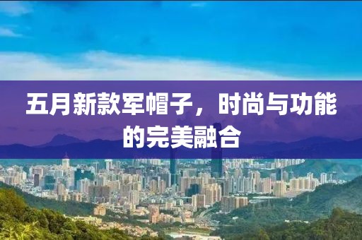 五月新款軍帽子，時尚與功能的完美融合
