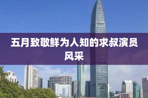 五月致敬鮮為人知的求叔演員風(fēng)采