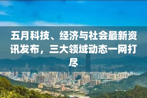 五月科技、經(jīng)濟與社會最新資訊發(fā)布，三大領(lǐng)域動態(tài)一網(wǎng)打盡