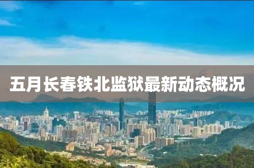 五月長春鐵北監(jiān)獄最新動態(tài)概況