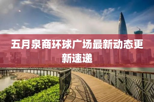 五月泉商環(huán)球廣場最新動態(tài)更新速遞
