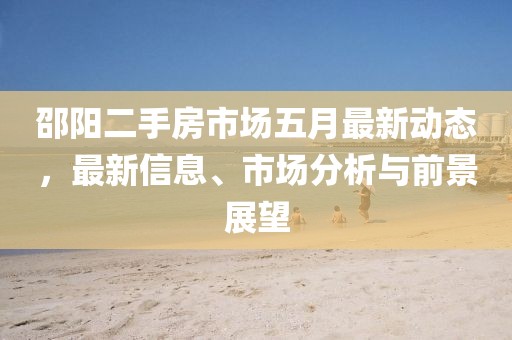 邵陽二手房市場五月最新動態(tài)，最新信息、市場分析與前景展望