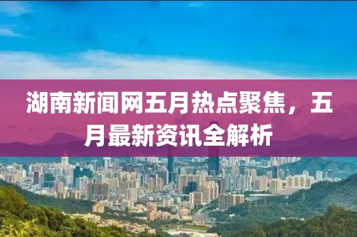 湖南新聞網(wǎng)五月熱點聚焦，五月最新資訊全解析