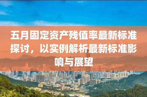 五月固定資產(chǎn)殘值率最新標(biāo)準(zhǔn)探討，以實(shí)例解析最新標(biāo)準(zhǔn)影響與展望