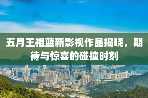 五月王祖藍(lán)新影視作品揭曉，期待與驚喜的碰撞時(shí)刻