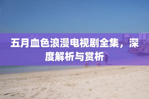 五月血色浪漫電視劇全集，深度解析與賞析
