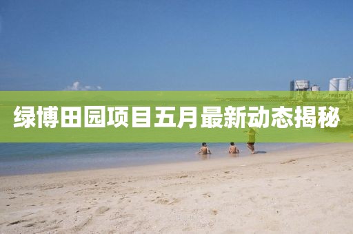 綠博田園項目五月最新動態(tài)揭秘