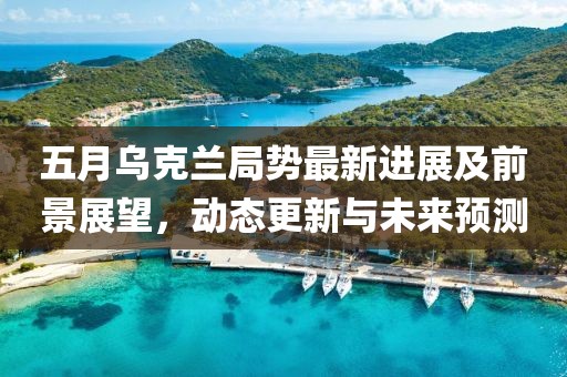 五月烏克蘭局勢最新進(jìn)展及前景展望，動(dòng)態(tài)更新與未來預(yù)測
