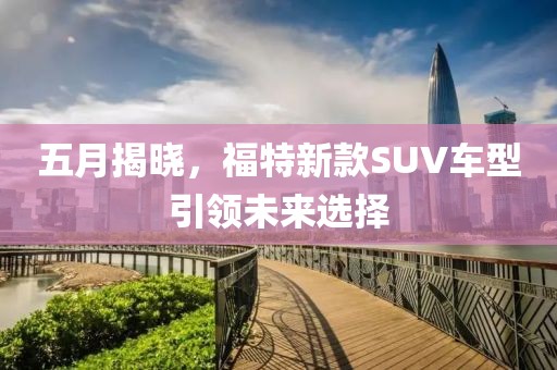 五月揭曉，福特新款SUV車型引領(lǐng)未來(lái)選擇