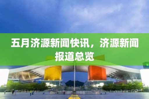 五月濟(jì)源新聞快訊，濟(jì)源新聞報(bào)道總覽