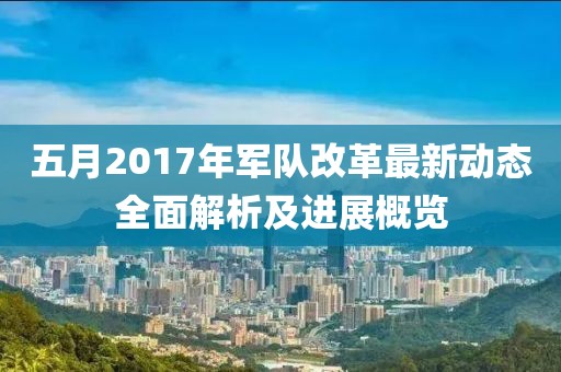 五月2017年軍隊(duì)改革最新動(dòng)態(tài)全面解析及進(jìn)展概覽