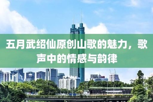 五月武紹仙原創(chuàng)山歌的魅力，歌聲中的情感與韻律