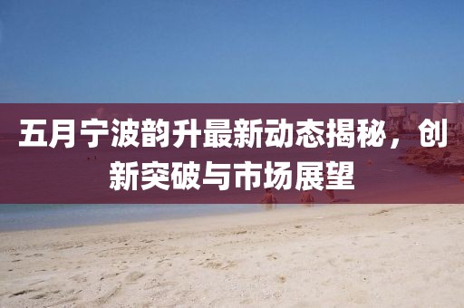 五月寧波韻升最新動(dòng)態(tài)揭秘，創(chuàng)新突破與市場(chǎng)展望