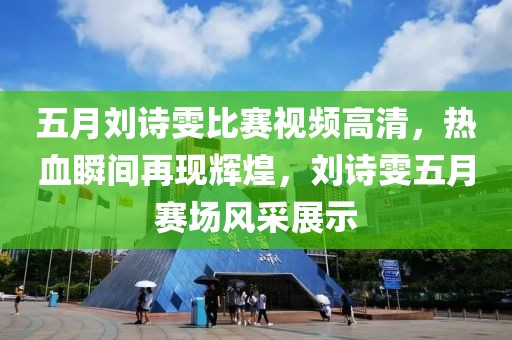 五月劉詩雯比賽視頻高清，熱血瞬間再現(xiàn)輝煌，劉詩雯五月賽場風(fēng)采展示