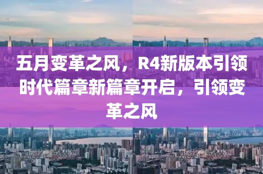 五月變革之風(fēng)，R4新版本引領(lǐng)時代篇章新篇章開啟，引領(lǐng)變革之風(fēng)