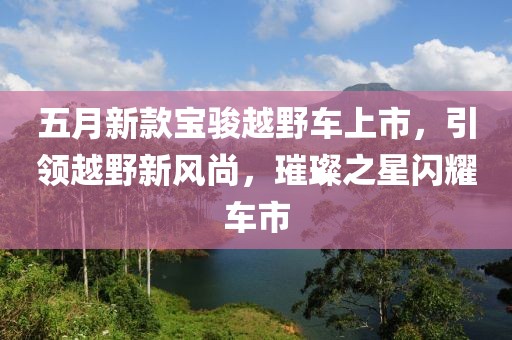 五月新款寶駿越野車上市，引領(lǐng)越野新風(fēng)尚，璀璨之星閃耀車市